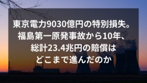 東京電力は9030億円の特別損失計上。福島第一原発事故から10年、23.4兆の賠償はどこまで進んだのか