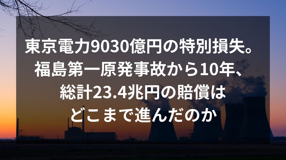 東京電力は9030億円の特別損失計上。福島第一原発事故から10年、23.4兆の賠償はどこまで進んだのか